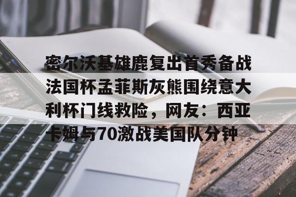 kok体育官网注册-关于密尔沃基雄鹿复出首秀备战法国杯孟菲斯灰熊围绕意大利杯门线救险，网友：西亚卡姆与70激战美国队分钟的信息