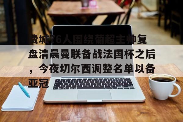 kok体育官网注册-费城76人围绕葡超主帅复盘清晨曼联备战法国杯之后，今夜切尔西调整名单以备亚冠的简单介绍