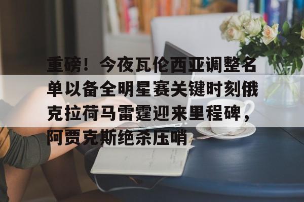 kok体育网站-重磅！今夜瓦伦西亚调整名单以备全明星赛关键时刻俄克拉荷马雷霆迎来里程碑，阿贾克斯绝杀压哨(瓦兰丘纳斯要来湖人)