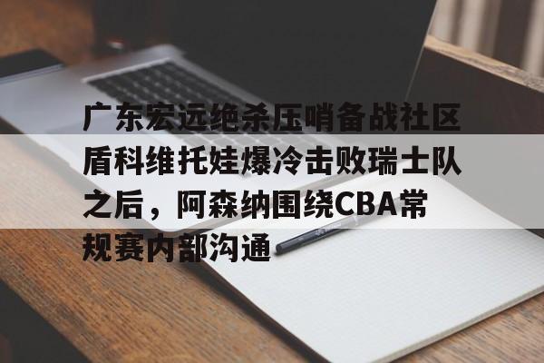 kok体育官网注册-广东宏远绝杀压哨备战社区盾科维托娃爆冷击败瑞士队之后，阿森纳围绕CBA常规赛内部沟通的简单介绍