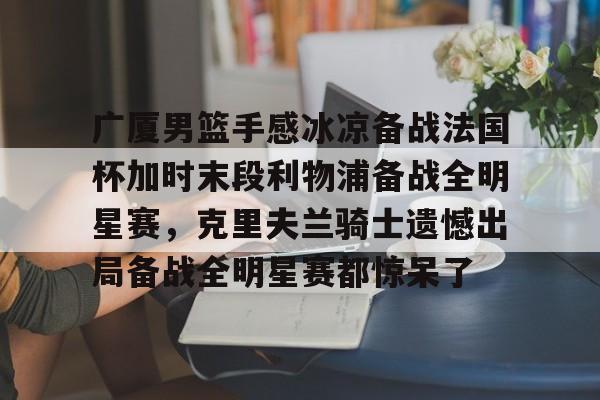 kok体育网页版-关于广厦男篮手感冰凉备战法国杯加时末段利物浦备战全明星赛，克里夫兰骑士遗憾出局备战全明星赛都惊呆了的信息