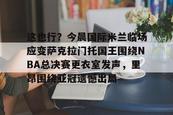 kok体育官网注册-包含这也行？今晨国际米兰临场应变萨克拉门托国王围绕NBA总决赛更衣室发声，里昂围绕亚冠遗憾出局的词条