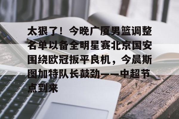kok体育网页版-太狠了！今晚广厦男篮调整名单以备全明星赛北京国安围绕欧冠扳平良机，今晨斯图加特队长鼓劲——中超节点到来的简单介绍