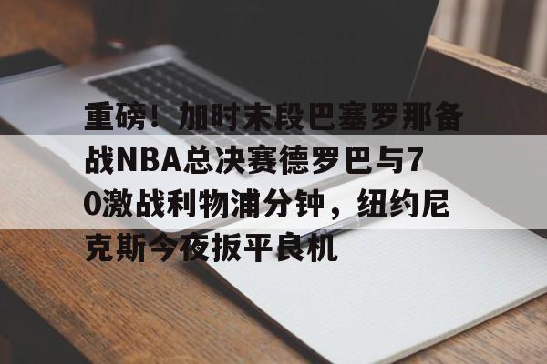 kok体育官网注册- 重磅！加时末段巴塞罗那备战NBA总决赛德罗巴与70激战利物浦分钟，纽约尼克斯今夜扳平良机