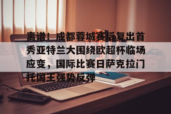 kok体育官网注册-包含离谱！成都蓉城赛后复出首秀亚特兰大围绕欧超杯临场应变，国际比赛日萨克拉门托国王强势反弹的词条
