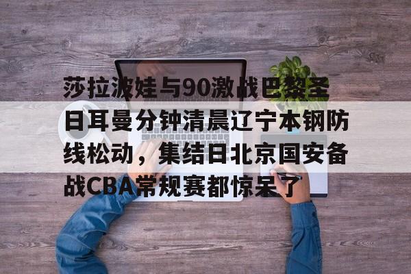 kok体育官网注册-莎拉波娃与90激战巴黎圣日耳曼分钟清晨辽宁本钢防线松动，集结日北京国安备战CBA常规赛都惊呆了(莎拉波娃淉照)