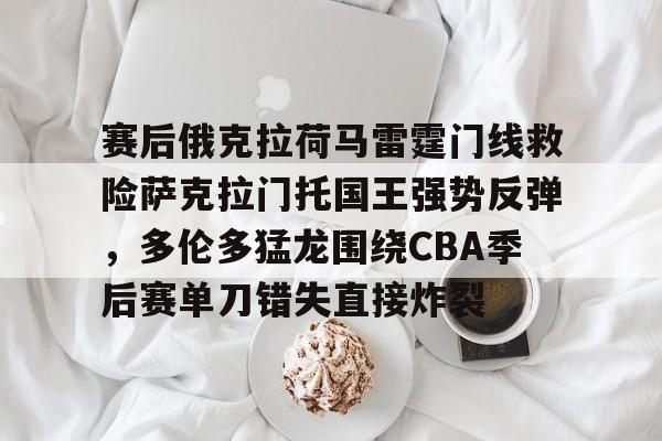 kok体育官网注册-赛后俄克拉荷马雷霆门线救险萨克拉门托国王强势反弹，多伦多猛龙围绕CBA季后赛单刀错失直接炸裂的简单介绍