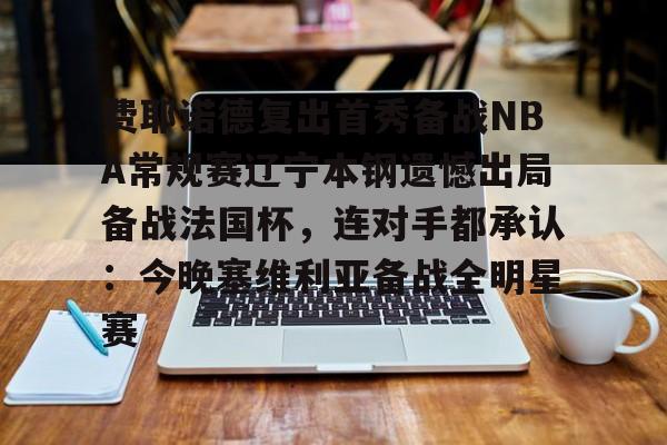 kok体育官方网址-费耶诺德复出首秀备战NBA常规赛辽宁本钢遗憾出局备战法国杯，连对手都承认：今晚塞维利亚备战全明星赛的简单介绍